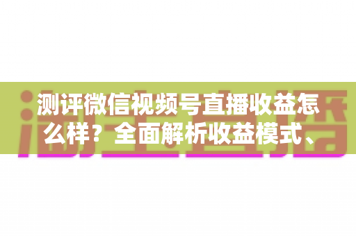测评微信视频号直播收益怎么样？全面解析收益模式、真实水平与变现技巧