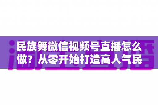 民族舞微信视频号直播怎么做？从零开始打造高人气民族舞直播间的完整攻略