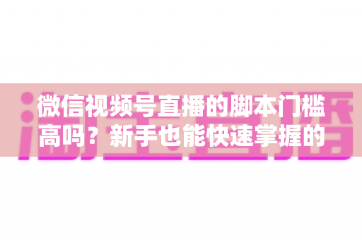 微信视频号直播的脚本门槛高吗？新手也能快速掌握的直播脚本撰写全攻略