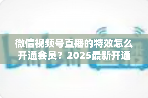 微信视频号直播的特效怎么开通会员？2025最新开通流程与使用技巧全攻略