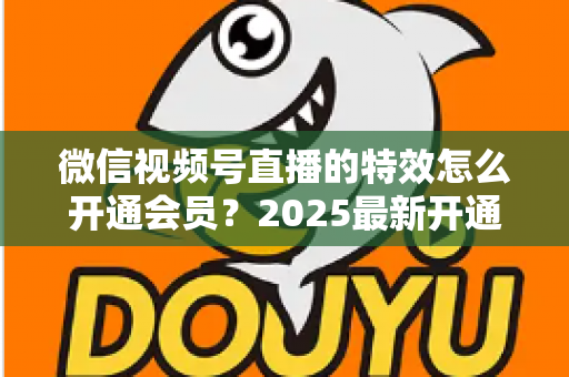 微信视频号直播的特效怎么开通会员？2025最新开通流程与使用技巧全攻略