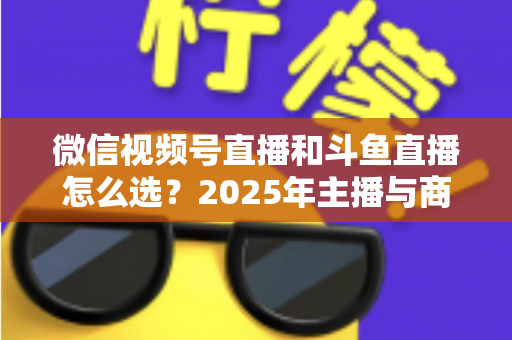 微信视频号直播和斗鱼直播怎么选?2025年主播与商家最全平台选择指南 微信视频号直播和斗鱼直播怎么选?2025年主播与商家最全平台选择指南