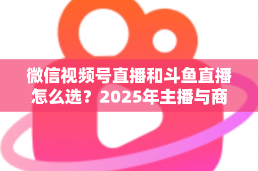 微信视频号直播和斗鱼直播怎么选?2025年主播与商家最全平台选择指南 微信视频号直播和斗鱼直播怎么选?2025年主播与商家最全平台选择指南