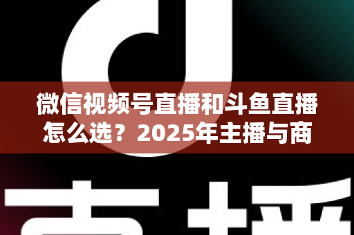 微信视频号直播和斗鱼直播怎么选？2025年主播与商家最全平台选择指南