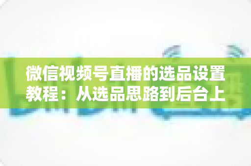 微信视频号直播的选品设置教程：从选品思路到后台上架的完整实战指南