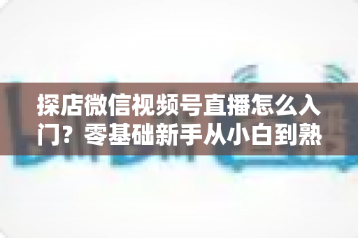 探店微信视频号直播怎么入门?零基础新手从小白到熟手的完整实战指南 探店微信视频号直播怎么入门?零基础新手从小白到熟手的完整实战指南