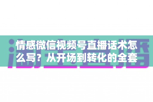 情感微信视频号直播话术怎么写?从开场到转化的全套实战指南 情感微信视频号直播话术怎么写?从开场到转化的全套实战指南