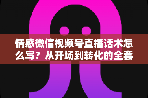 情感微信视频号直播话术怎么写？从开场到转化的全套实战指南