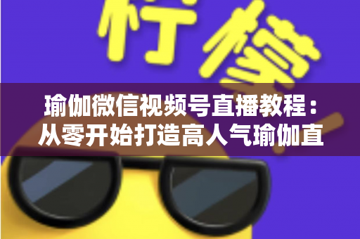 瑜伽微信视频号直播教程：从零开始打造高人气瑜伽直播间的完整指南