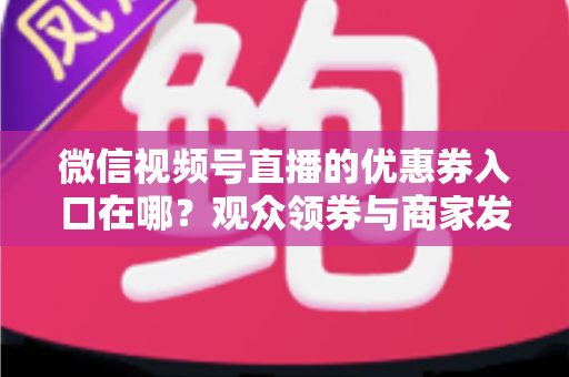 微信视频号直播的优惠券入口在哪？观众领券与商家发券全流程指南