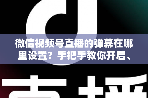 微信视频号直播的弹幕在哪里设置？手把手教你开启、关闭与管理弹幕的完整指南