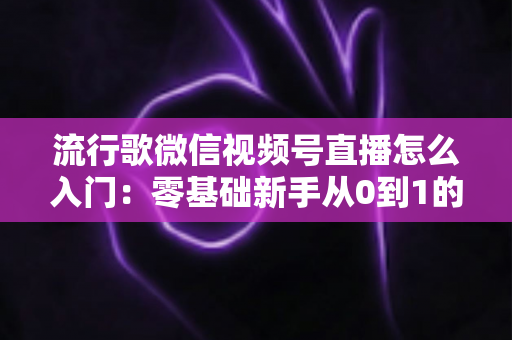 流行歌微信视频号直播怎么入门:零基础新手从0到1的完整开播实战指南 流行歌微信视频号直播怎么入门:零基础新手从0到1的完整开播实战指南
