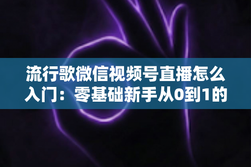 流行歌微信视频号直播怎么入门：零基础新手从0到1的完整开播实战指南