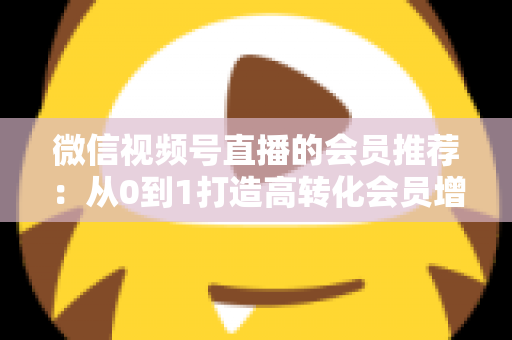 微信视频号直播的会员推荐:从0到1打造高转化会员增长体系的完整实战指南 微信视频号直播的会员推荐:从0到1打造高转化会员增长体系的完整实战指南