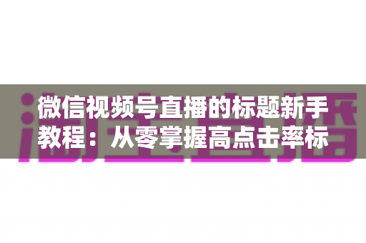 微信视频号直播的标题新手教程：从零掌握高点击率标题的写法技巧