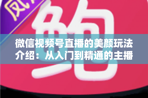 微信视频号直播的美颜玩法介绍：从入门到精通的主播美颜实战指南