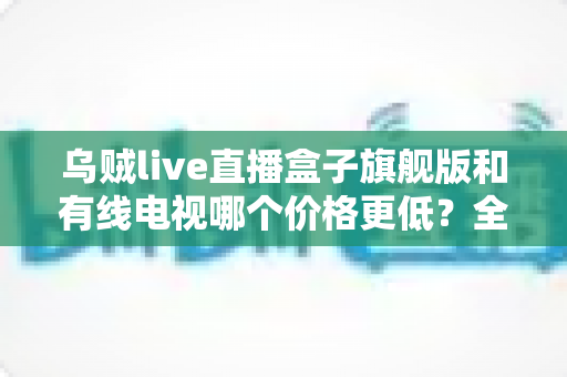 乌贼live直播盒子旗舰版和有线电视哪个价格更低？全方位费用对比与家庭选购指南
