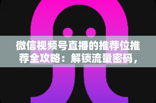 微信视频号直播的推荐位推荐全攻略：解锁流量密码，让你的直播间脱颖而出
