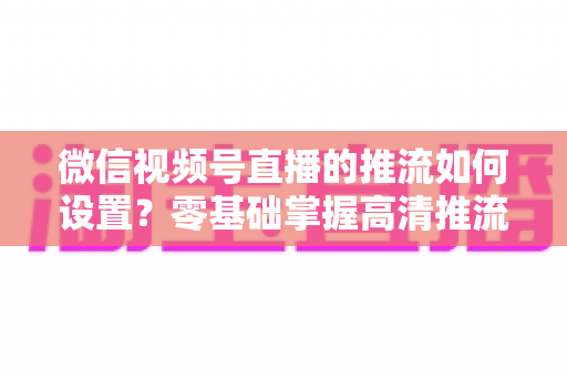 微信视频号直播的推流如何设置？零基础掌握高清推流直播完整教程