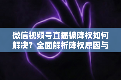 微信视频号直播被降权如何解决？全面解析降权原因与快速恢复流量的实战指南