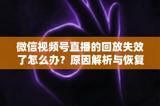 微信视频号直播的回放失效了怎么办？原因解析与恢复全攻略