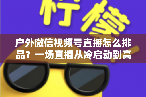户外微信视频号直播怎么排品？一场直播从冷启动到高转化的实战排品指南