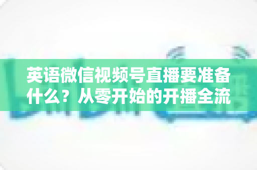 英语微信视频号直播要准备什么？从零开始的开播全流程准备清单与实战攻略