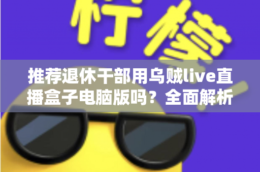 推荐退休干部用乌贼live直播盒子电脑版吗？全面解析助您理性选择
