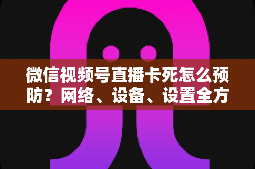 微信视频号直播卡死怎么预防?网络、设备、设置全方位防卡实战指南 微信视频号直播卡死怎么预防?网络、设备、设置全方位防卡实战指南