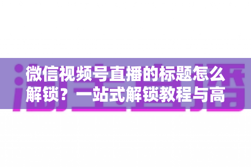 微信视频号直播的标题怎么解锁？一站式解锁教程与高流量标题优化秘籍