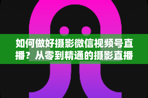 如何做好摄影微信视频号直播？从零到精通的摄影直播运营实战全攻略