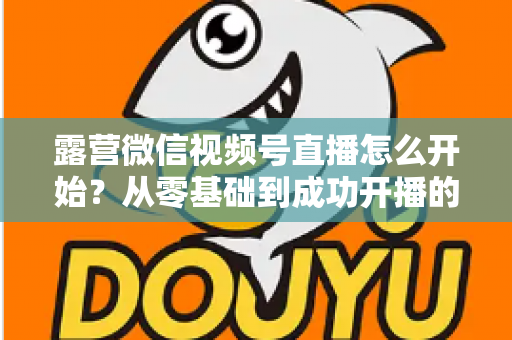 露营微信视频号直播怎么开始？从零基础到成功开播的完整实操指南
