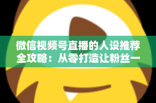 微信视频号直播的人设推荐全攻略：从零打造让粉丝一眼记住的直播形象，快速提升人气与转化