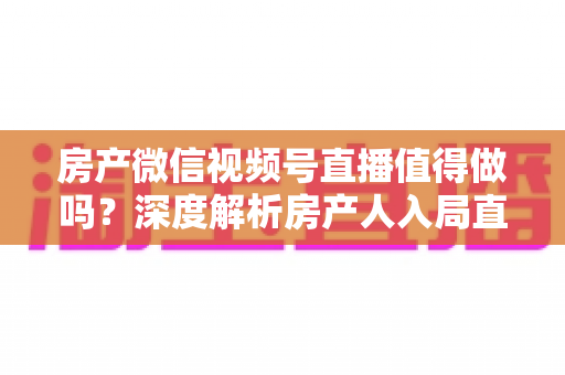 房产微信视频号直播值得做吗？深度解析房产人入局直播的机遇、挑战与实操打法
