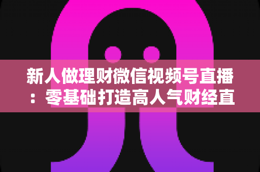 新人做理财微信视频号直播：零基础打造高人气财经直播间的实战全攻略