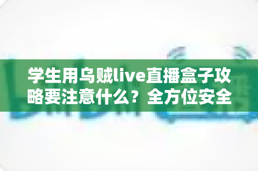 学生用乌贼live直播盒子攻略要注意什么?全方位安全使用指南与实用技巧详解 学生用乌贼live直播盒子攻略要注意什么?全方位安全使用指南与实用技巧详解