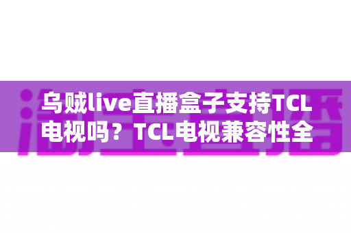 乌贼live直播盒子支持TCL电视吗？TCL电视兼容性全解析与安装使用指南