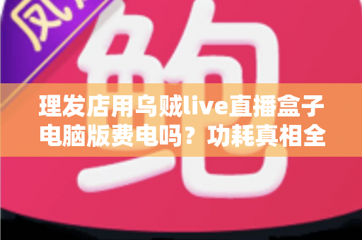理发店用乌贼live直播盒子电脑版费电吗？功耗真相全解析与省电实用指南