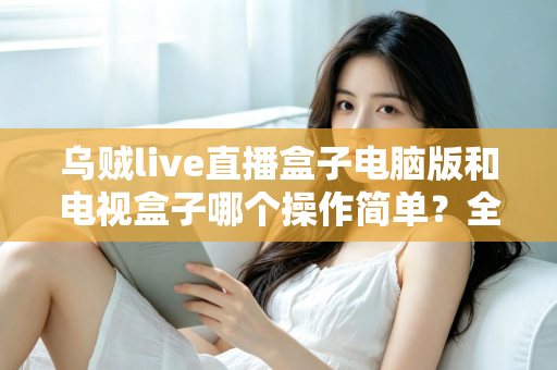 乌贼live直播盒子电脑版和电视盒子哪个操作简单？全面对比解析帮你轻松选对设备