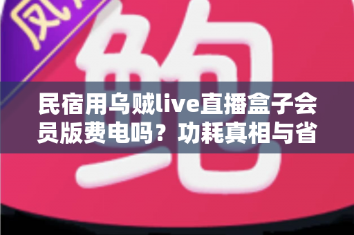 民宿用乌贼live直播盒子会员版费电吗?功耗真相与省电省钱全攻略 民宿用乌贼live直播盒子会员版费电吗?功耗真相与省电省钱全攻略