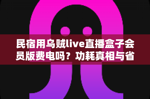 民宿用乌贼live直播盒子会员版费电吗？功耗真相与省电省钱全攻略