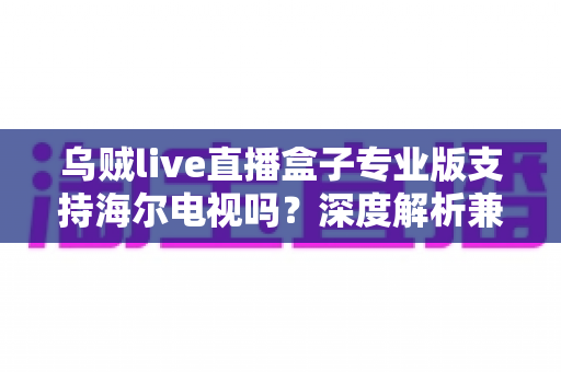 乌贼live直播盒子专业版支持海尔电视吗？深度解析兼容性、安装方法与使用技巧一站式指南