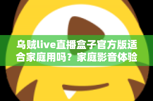 乌贼live直播盒子官方版适合家庭用吗？家庭影音体验全方位解析与实用指南