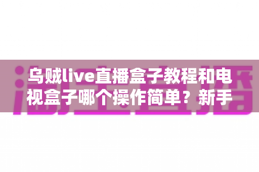 乌贼live直播盒子教程和电视盒子哪个操作简单?新手零基础入门全攻略与深度对比解析 乌贼live直播盒子教程和电视盒子哪个操作简单?新手零基础入门全攻略与深度对比解析