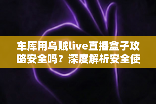 车库用乌贼live直播盒子攻略安全吗？深度解析安全使用指南与避坑全攻略