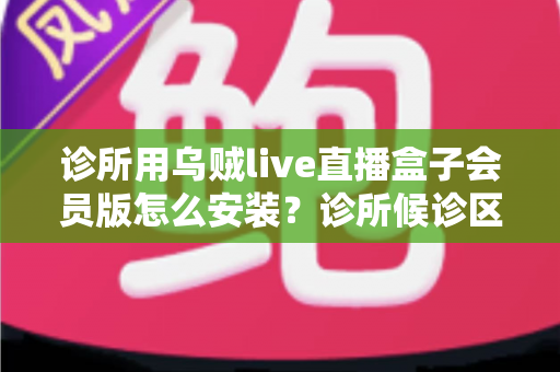 诊所用乌贼live直播盒子会员版怎么安装？诊所候诊区直播盒子安装设置一站式实用指南