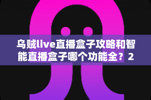 乌贼live直播盒子攻略和智能直播盒子哪个功能全？2025主播必备设备全解析与选购指南