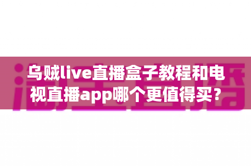 乌贼live直播盒子教程和电视直播app哪个更值得买？一文看懂两者差异与选购攻略