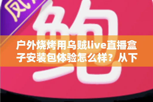 户外烧烤用乌贼live直播盒子安装包体验怎么样？从下载安装到户外实测的全面解析