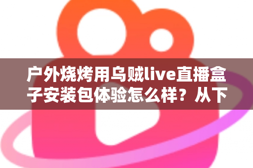 户外烧烤用乌贼live直播盒子安装包体验怎么样？从下载安装到户外实测的全面解析